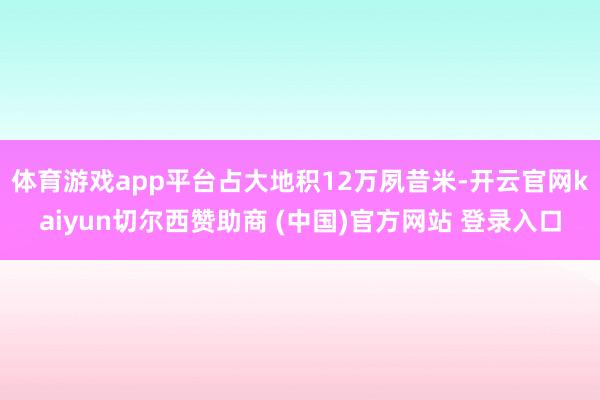 体育游戏app平台占大地积12万夙昔米-开云官网kaiyun切尔西赞助商 (中国)官方网站 登录入口