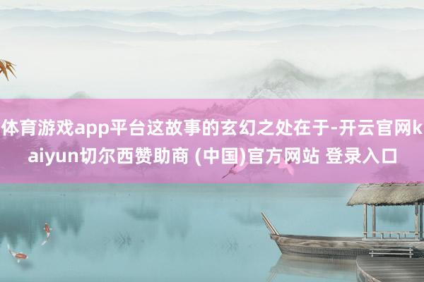 体育游戏app平台这故事的玄幻之处在于-开云官网kaiyun切尔西赞助商 (中国)官方网站 登录入口