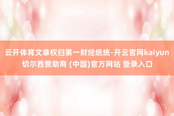 云开体育文章权归第一财经统统-开云官网kaiyun切尔西赞助商 (中国)官方网站 登录入口