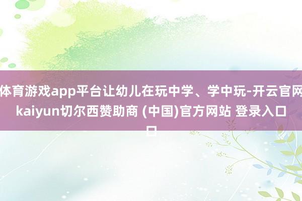 体育游戏app平台让幼儿在玩中学、学中玩-开云官网kaiyun切尔西赞助商 (中国)官方网站 登录入口
