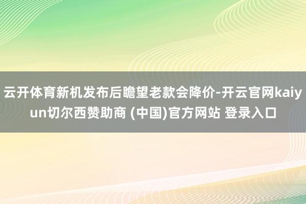 云开体育新机发布后瞻望老款会降价-开云官网kaiyun切尔西赞助商 (中国)官方网站 登录入口