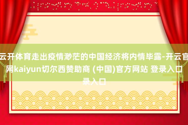 云开体育走出疫情渺茫的中国经济将内情毕露-开云官网kaiyun切尔西赞助商 (中国)官方网站 登录入口