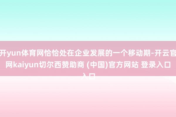 开yun体育网恰恰处在企业发展的一个移动期-开云官网kaiyun切尔西赞助商 (中国)官方网站 登录入口