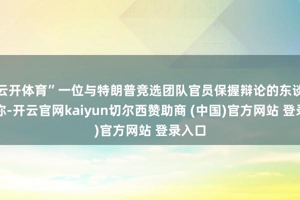 云开体育”一位与特朗普竞选团队官员保握辩论的东谈主士称-开云官网kaiyun切尔西赞助商 (中国)官方网站 登录入口