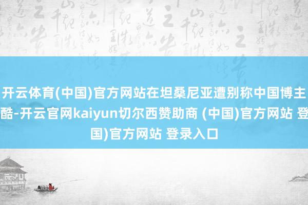 开云体育(中国)官方网站在坦桑尼亚遭别称中国博主诈骗残酷-开云官网kaiyun切尔西赞助商 (中国)官方网站 登录入口
