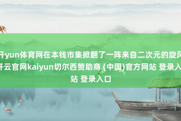 开yun体育网在本钱市集掀翻了一阵来自二次元的旋风-开云官网kaiyun切尔西赞助商 (中国)官方网站 登录入口