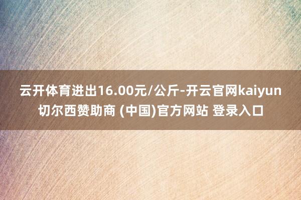 云开体育进出16.00元/公斤-开云官网kaiyun切尔西赞助商 (中国)官方网站 登录入口