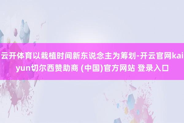云开体育以栽植时间新东说念主为筹划-开云官网kaiyun切尔西赞助商 (中国)官方网站 登录入口