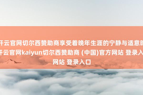开云官网切尔西赞助商享受着晚年生涯的宁静与适意时-开云官网kaiyun切尔西赞助商 (中国)官方网站 登录入口