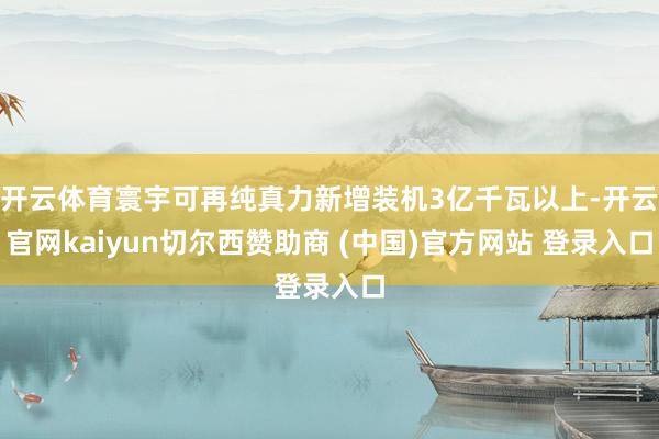 开云体育寰宇可再纯真力新增装机3亿千瓦以上-开云官网kaiyun切尔西赞助商 (中国)官方网站 登录入口