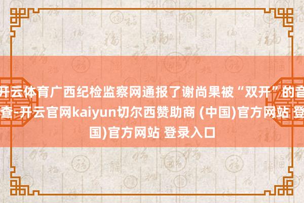 开云体育广西纪检监察网通报了谢尚果被“双开”的音讯：经查-开云官网kaiyun切尔西赞助商 (中国)官方网站 登录入口