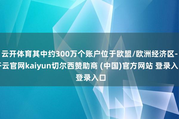云开体育其中约300万个账户位于欧盟/欧洲经济区-开云官网kaiyun切尔西赞助商 (中国)官方网站 登录入口