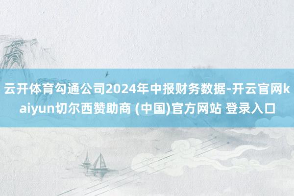 云开体育勾通公司2024年中报财务数据-开云官网kaiyun切尔西赞助商 (中国)官方网站 登录入口