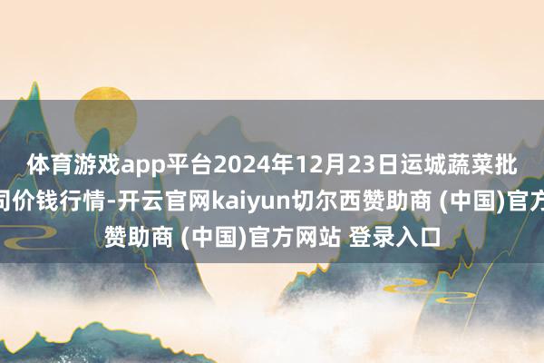 体育游戏app平台2024年12月23日运城蔬菜批发市集有限公司价钱行情-开云官网kaiyun切尔西赞助商 (中国)官方网站 登录入口