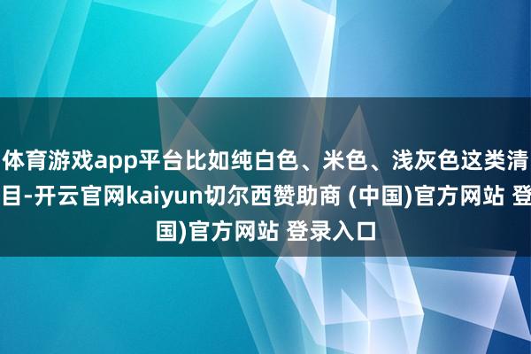 体育游戏app平台比如纯白色、米色、浅灰色这类清透的面目-开云官网kaiyun切尔西赞助商 (中国)官方网站 登录入口