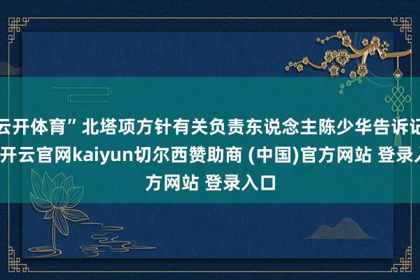 云开体育”北塔项方针有关负责东说念主陈少华告诉记者-开云官网kaiyun切尔西赞助商 (中国)官方网站 登录入口
