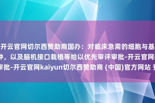 开云官网切尔西赞助商国办：对临床急需的细胞与基因挽救药物等陈说品种，以及脑机接口栽植等给以优先审评审批-开云官网kaiyun切尔西赞助商 (中国)官方网站 登录入口