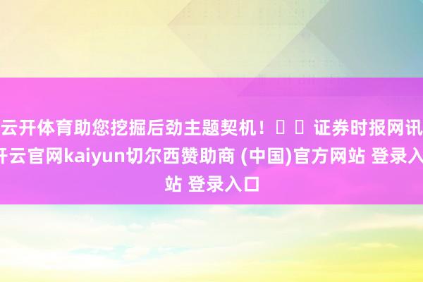 云开体育助您挖掘后劲主题契机！		　　证券时报网讯-开云官网kaiyun切尔西赞助商 (中国)官方网站 登录入口