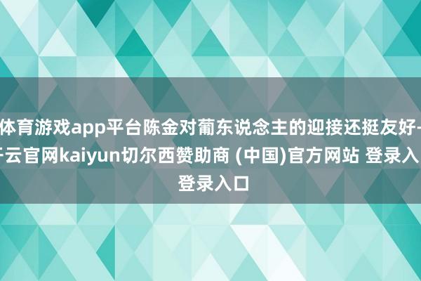 体育游戏app平台陈金对葡东说念主的迎接还挺友好-开云官网kaiyun切尔西赞助商 (中国)官方网站 登录入口
