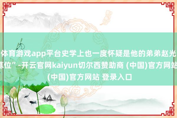 体育游戏app平台史学上也一度怀疑是他的弟弟赵光义“杀兄篡位”-开云官网kaiyun切尔西赞助商 (中国)官方网站 登录入口