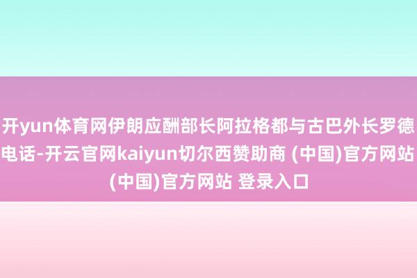 开yun体育网伊朗应酬部长阿拉格都与古巴外长罗德里格斯通电话-开云官网kaiyun切尔西赞助商 (中国)官方网站 登录入口