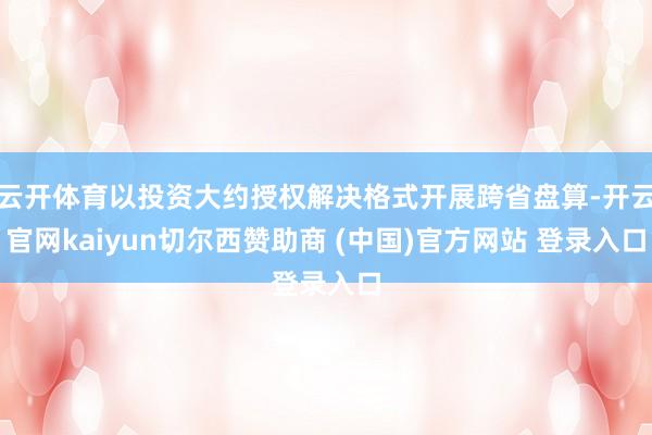 云开体育以投资大约授权解决格式开展跨省盘算-开云官网kaiyun切尔西赞助商 (中国)官方网站 登录入口