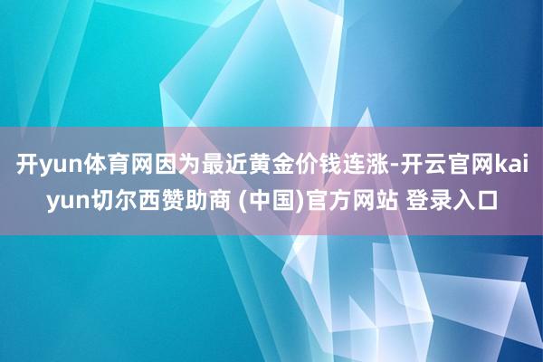 开yun体育网因为最近黄金价钱连涨-开云官网kaiyun切尔西赞助商 (中国)官方网站 登录入口