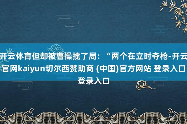 开云体育但却被曹操搅了局：“两个在立时夺枪-开云官网kaiyun切尔西赞助商 (中国)官方网站 登录入口