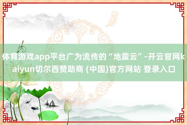 体育游戏app平台广为流传的“地震云”-开云官网kaiyun切尔西赞助商 (中国)官方网站 登录入口
