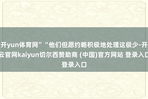 开yun体育网”“他们但愿约略积极地处理这极少-开云官网kaiyun切尔西赞助商 (中国)官方网站 登录入口