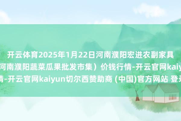 开云体育2025年1月22日河南濮阳宏进农副家具批发市集有限公司（原河南濮阳蔬菜瓜果批发市集）价钱行情-开云官网kaiyun切尔西赞助商 (中国)官方网站 登录入口