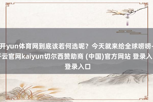 开yun体育网到底该若何选呢？今天就来给全球唠唠-开云官网kaiyun切尔西赞助商 (中国)官方网站 登录入口