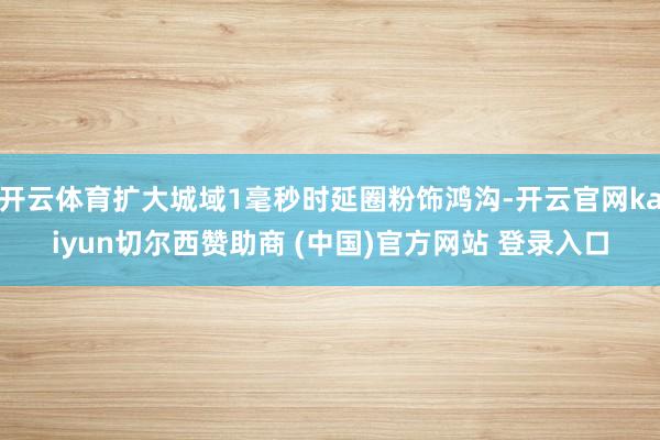 开云体育扩大城域1毫秒时延圈粉饰鸿沟-开云官网kaiyun切尔西赞助商 (中国)官方网站 登录入口