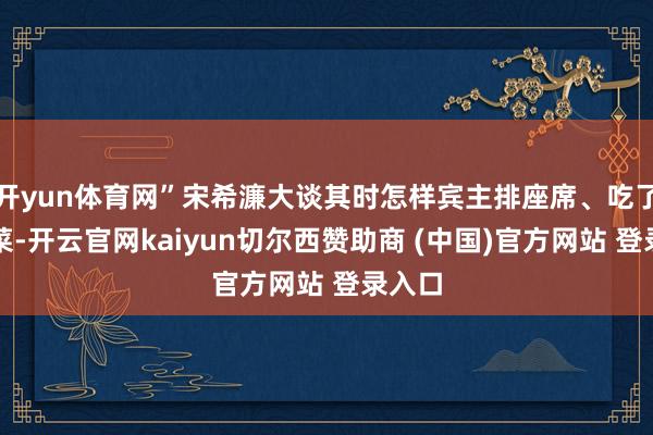 开yun体育网”宋希濂大谈其时怎样宾主排座席、吃了什么菜-开云官网kaiyun切尔西赞助商 (中国)官方网站 登录入口