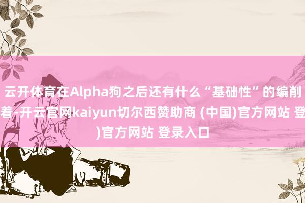 云开体育在Alpha狗之后还有什么“基础性”的编削吗？显着-开云官网kaiyun切尔西赞助商 (中国)官方网站 登录入口