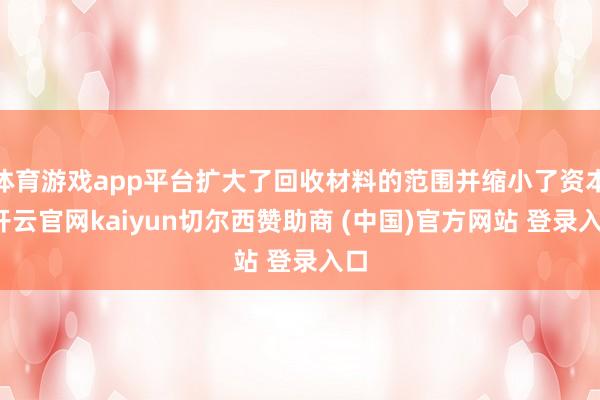 体育游戏app平台扩大了回收材料的范围并缩小了资本-开云官网kaiyun切尔西赞助商 (中国)官方网站 登录入口