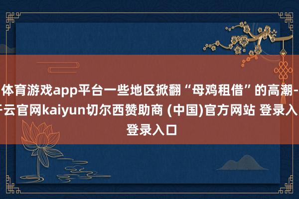 体育游戏app平台一些地区掀翻“母鸡租借”的高潮-开云官网kaiyun切尔西赞助商 (中国)官方网站 登录入口