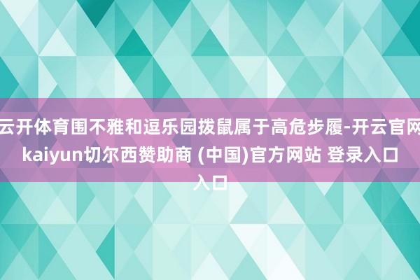 云开体育围不雅和逗乐园拨鼠属于高危步履-开云官网kaiyun切尔西赞助商 (中国)官方网站 登录入口