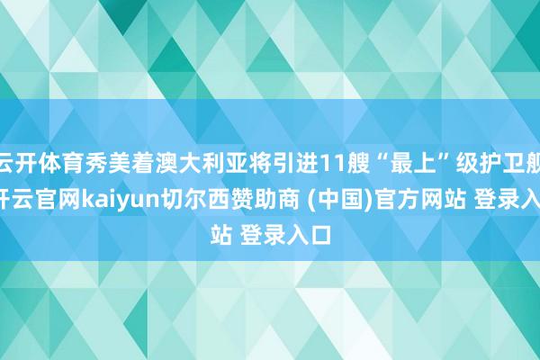 云开体育秀美着澳大利亚将引进11艘“最上”级护卫舰-开云官网kaiyun切尔西赞助商 (中国)官方网站 登录入口