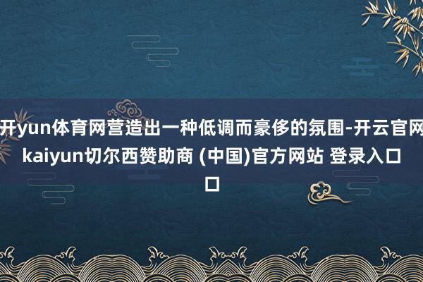 开yun体育网营造出一种低调而豪侈的氛围-开云官网kaiyun切尔西赞助商 (中国)官方网站 登录入口