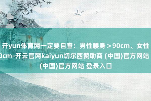 开yun体育网一定要自查：男性腰身＞90cm、女性腰身＞80cm-开云官网kaiyun切尔西赞助商 (中国)官方网站 登录入口