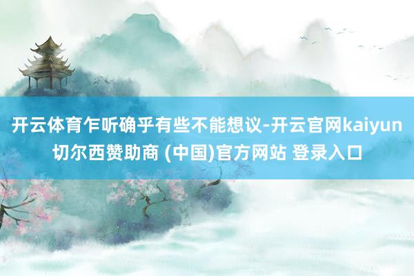 开云体育乍听确乎有些不能想议-开云官网kaiyun切尔西赞助商 (中国)官方网站 登录入口