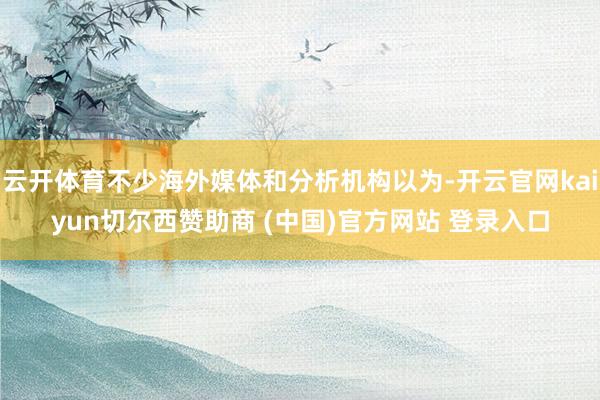 云开体育不少海外媒体和分析机构以为-开云官网kaiyun切尔西赞助商 (中国)官方网站 登录入口