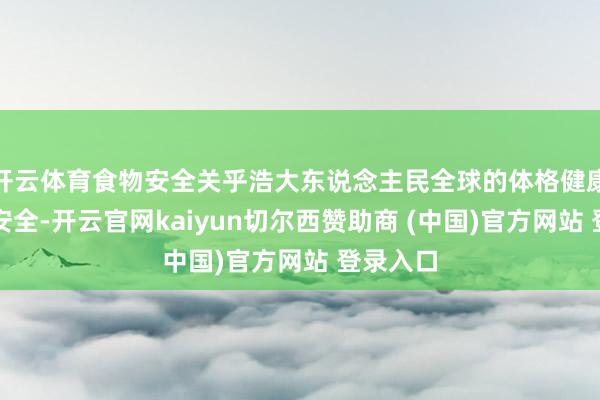 开云体育食物安全关乎浩大东说念主民全球的体格健康和人命安全-开云官网kaiyun切尔西赞助商 (中国)官方网站 登录入口