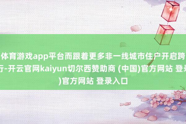 体育游戏app平台而跟着更多非一线城市住户开启跨境出行-开云官网kaiyun切尔西赞助商 (中国)官方网站 登录入口