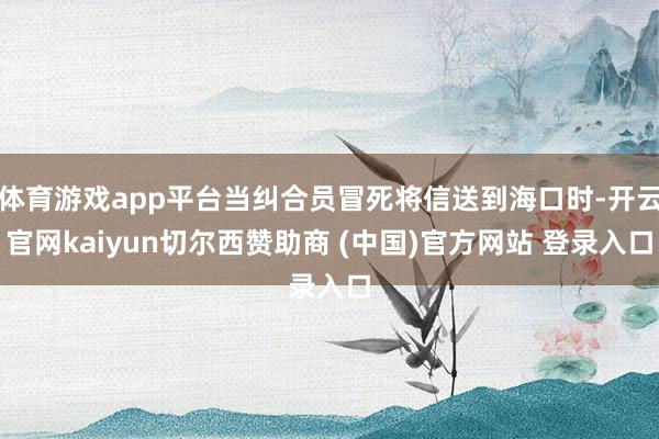 体育游戏app平台当纠合员冒死将信送到海口时-开云官网kaiyun切尔西赞助商 (中国)官方网站 登录入口