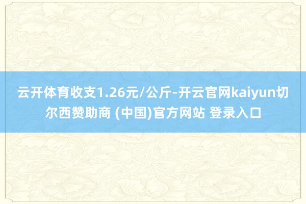 云开体育收支1.26元/公斤-开云官网kaiyun切尔西赞助商 (中国)官方网站 登录入口