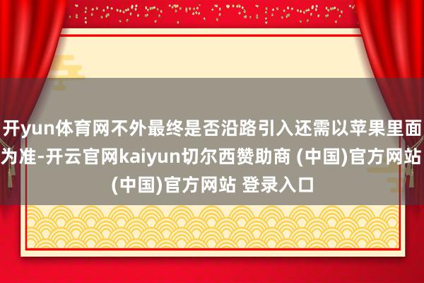 开yun体育网不外最终是否沿路引入还需以苹果里面研发实质为准-开云官网kaiyun切尔西赞助商 (中国)官方网站 登录入口