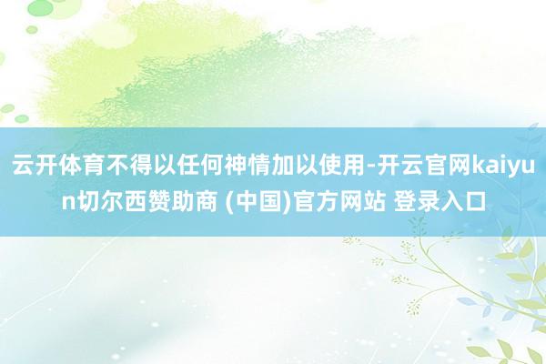 云开体育不得以任何神情加以使用-开云官网kaiyun切尔西赞助商 (中国)官方网站 登录入口