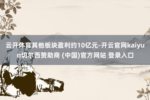 云开体育其他板块盈利约10亿元-开云官网kaiyun切尔西赞助商 (中国)官方网站 登录入口